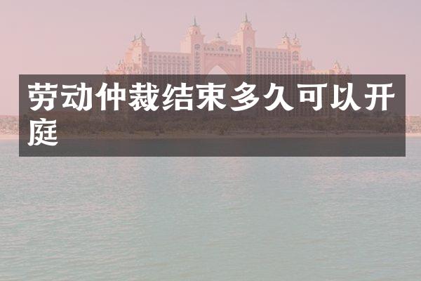 劳动仲裁结束多久可以开庭