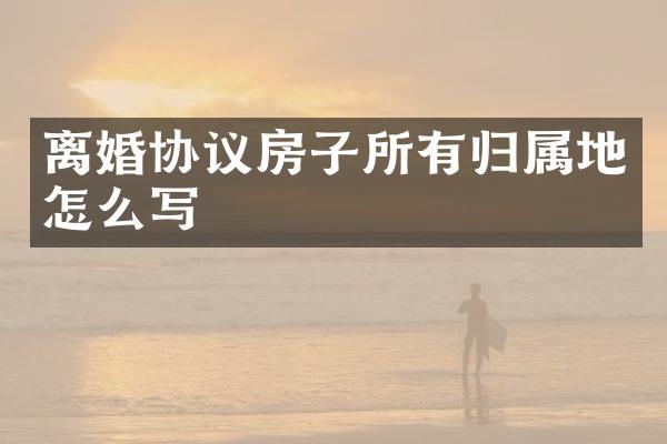 离婚协议房子所有归属地怎么写