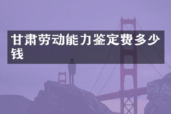 甘肃劳动能力鉴定费多少钱