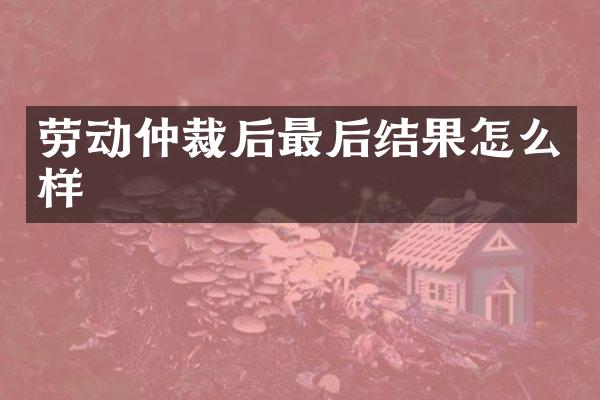 劳动仲裁后最后结果怎么样