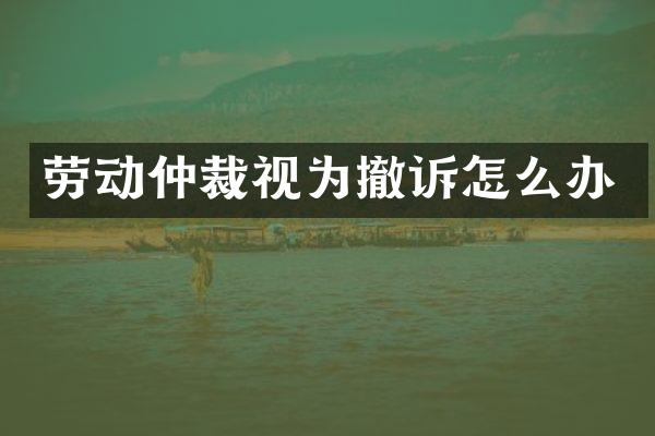 劳动仲裁视为撤诉怎么办