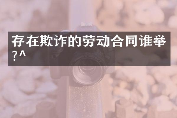 存在欺诈的劳动合同谁举?^