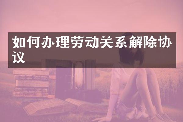 如何办理劳动关系解除协议