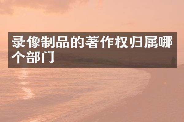 录像制品的著作权归属哪个部门