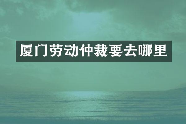 厦门劳动仲裁要去哪里