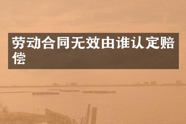 劳动合同无效由谁认定赔偿