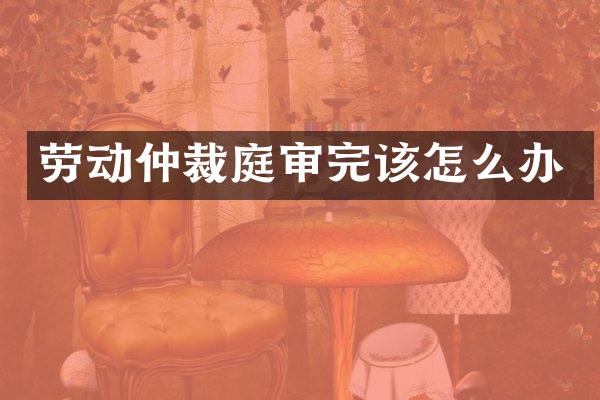 劳动仲裁庭审完该怎么办