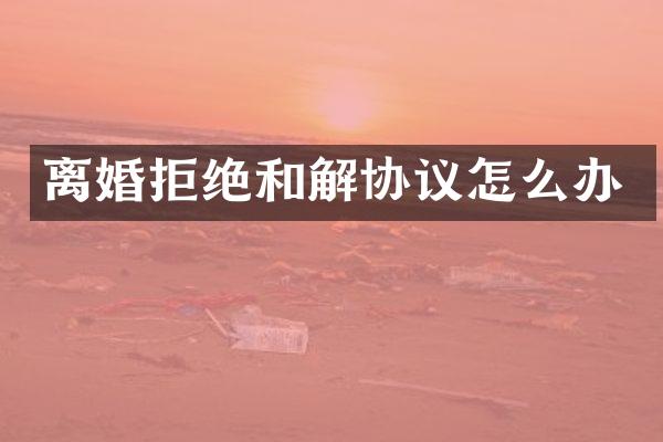 离婚拒绝和解协议怎么办
