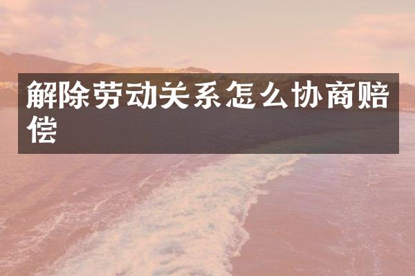 解除劳动关系怎么协商赔偿