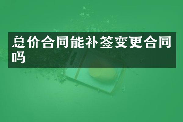 总价合同能补签变更合同吗