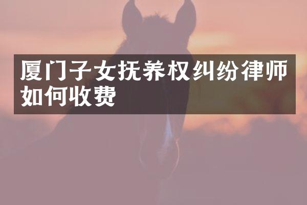 厦门子女抚养权纠纷律师如何收费