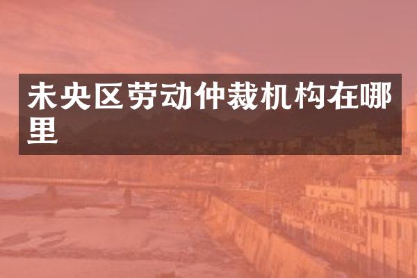 未央区劳动仲裁机构在哪里
