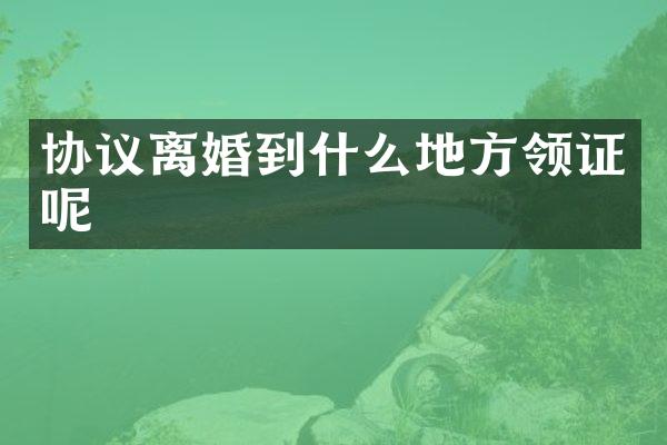 协议离婚到什么地方领证呢