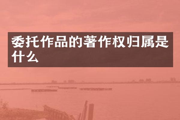委托作品的著作权归属是什么