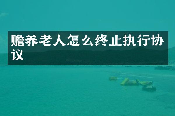 赡养老人怎么终止执行协议