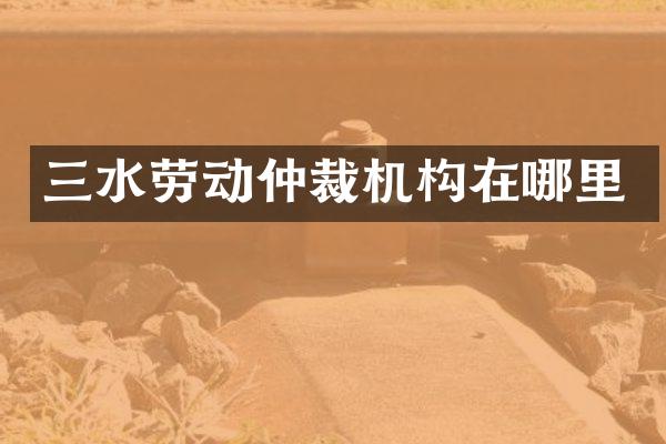 三水劳动仲裁机构在哪里