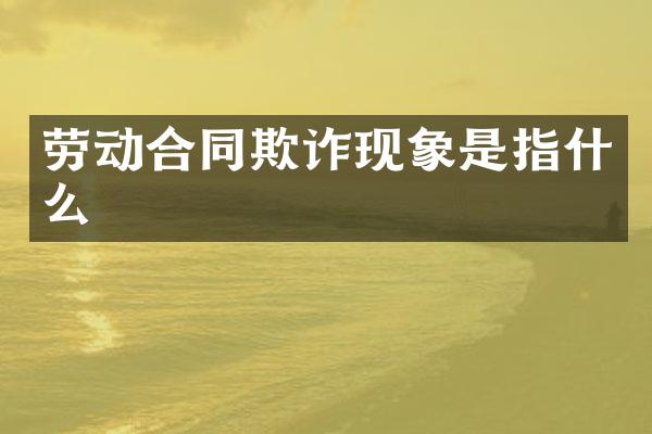 劳动合同欺诈现象是指什么