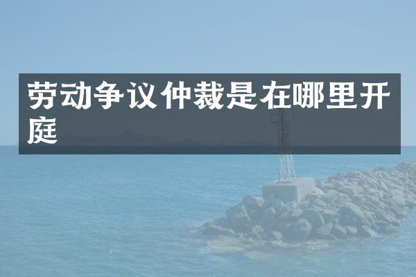 劳动争议仲裁是在哪里开庭