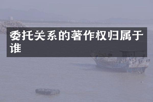委托关系的著作权归属于谁