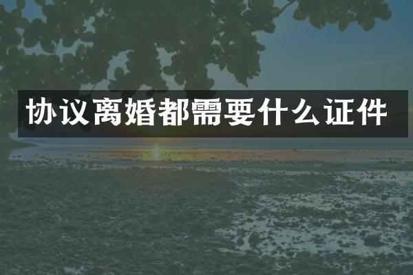 协议离婚都需要什么证件