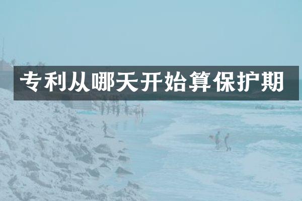 专利从哪天开始算保护期
