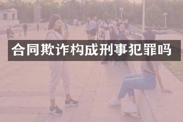合同欺诈构成刑事犯罪吗