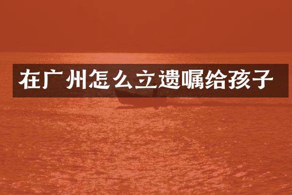 在广州怎么立遗嘱给孩子