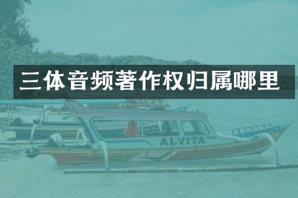 三体音频著作权归属哪里