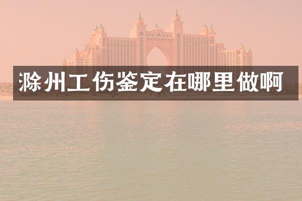 滁州工伤鉴定在哪里做啊
