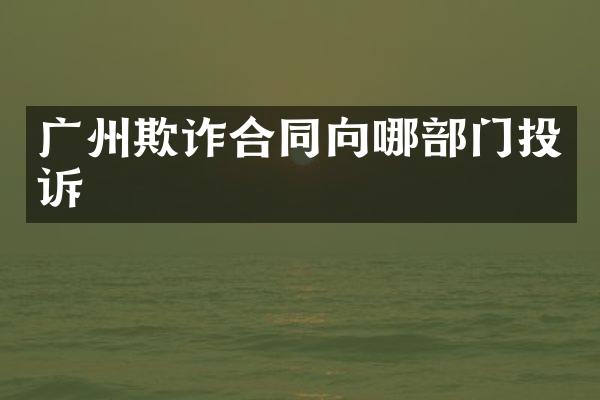 广州欺诈合同向哪部门投诉