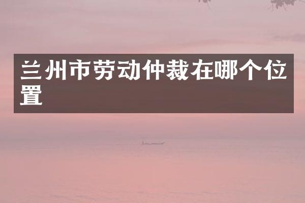 兰州市劳动仲裁在哪个位置