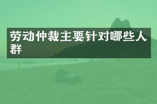 劳动仲裁主要针对哪些人群