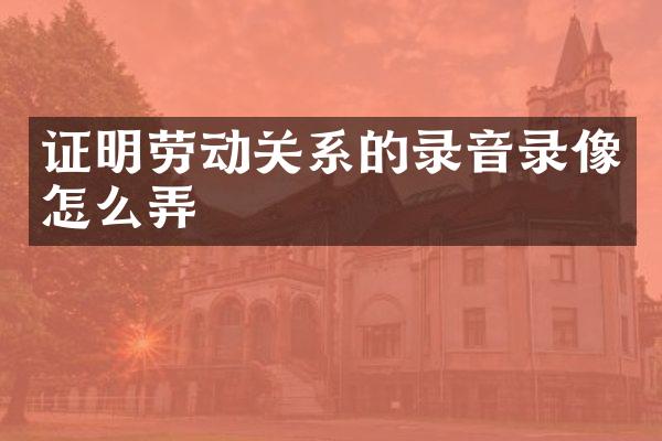 证明劳动关系的录音录像怎么弄