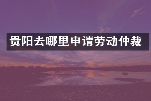 贵阳去哪里申请劳动仲裁