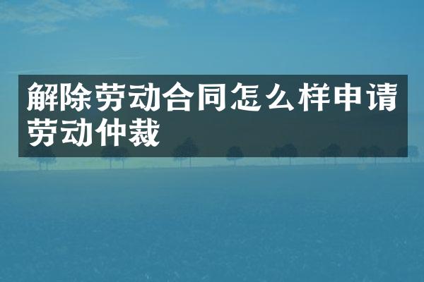 解除劳动合同怎么样申请劳动仲裁