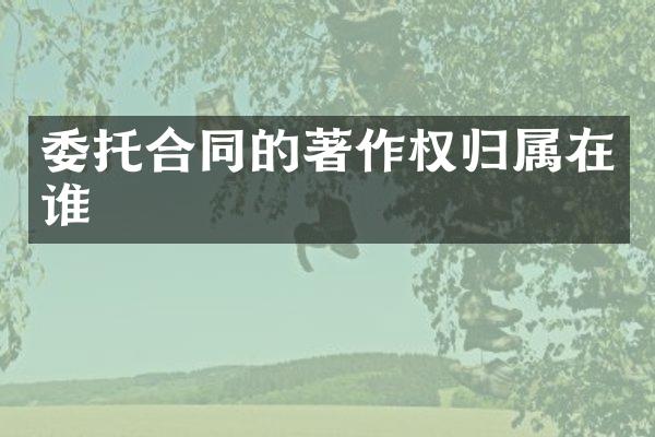 委托合同的著作权归属在谁