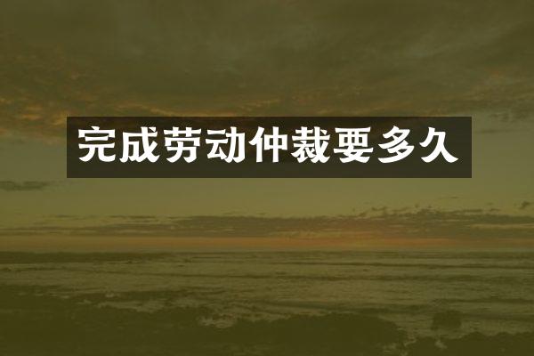 完成劳动仲裁要多久