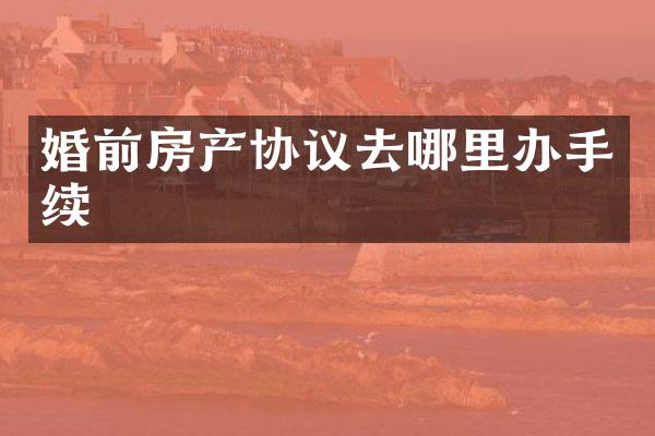 婚前房产协议去哪里办手续