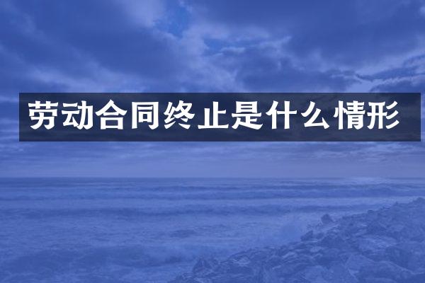 劳动合同终止是什么情形