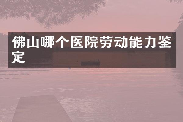 佛山哪个医院劳动能力鉴定
