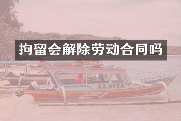 拘留会解除劳动合同吗