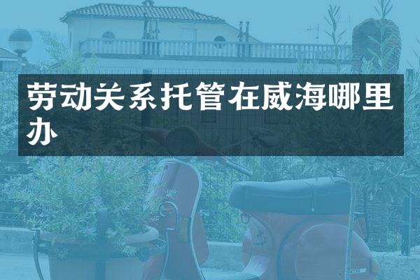 劳动关系托管在威海哪里办