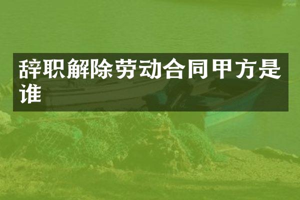 辞职解除劳动合同甲方是谁