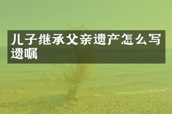 儿子继承父亲遗产怎么写遗嘱