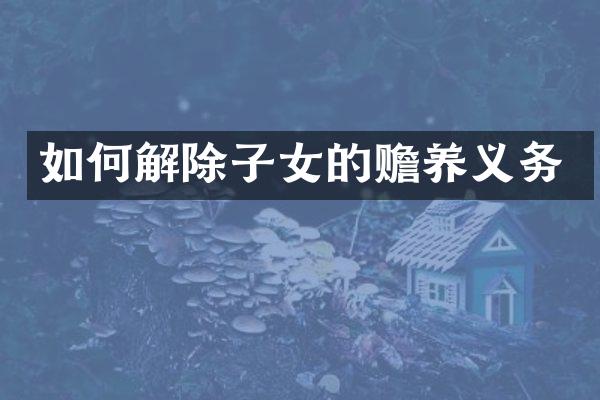 如何解除子女的赡养义务