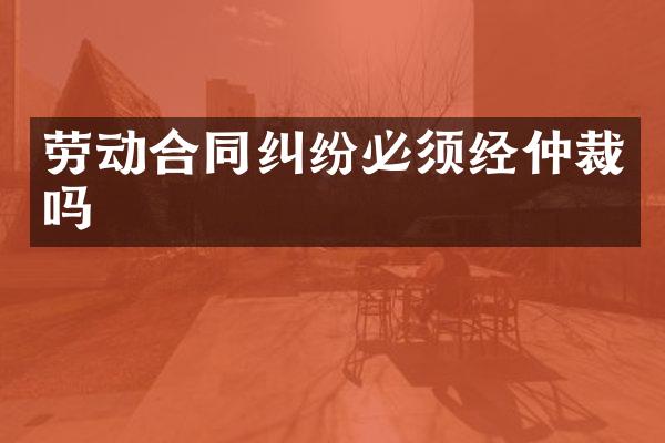 劳动合同纠纷必须经仲裁吗