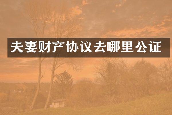夫妻财产协议去哪里公证