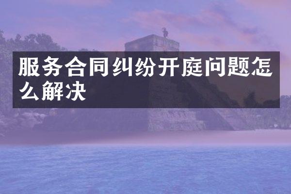 服务合同纠纷开庭问题怎么解决