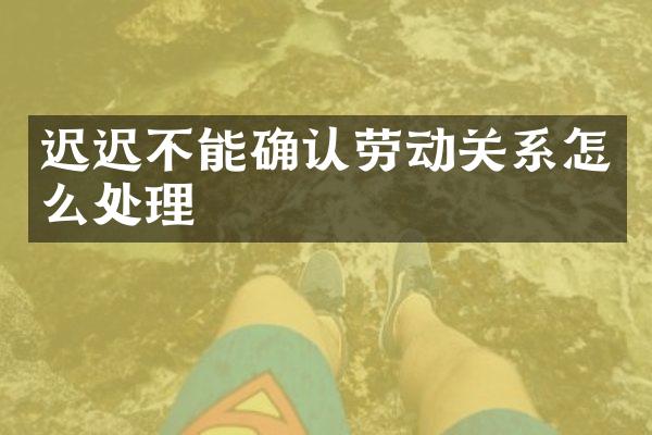迟迟不能确认劳动关系怎么处理