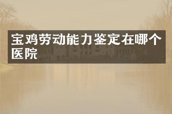 宝鸡劳动能力鉴定在哪个医院